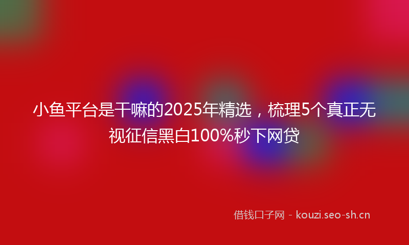 小鱼平台是干嘛的2025年精选，梳理5个真正无视征信黑白100%秒下网贷