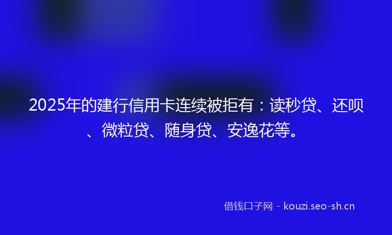 2025年的建行信用卡连续被拒有：读秒贷、还呗、微粒贷、随身贷、安逸花等。