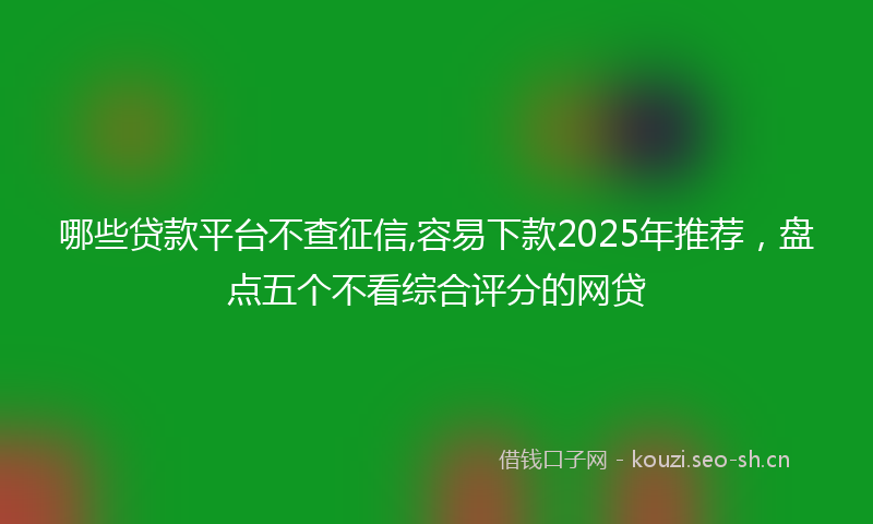 哪些贷款平台不查征信,容易下款2025年推荐，盘点五个不看综合评分的网贷