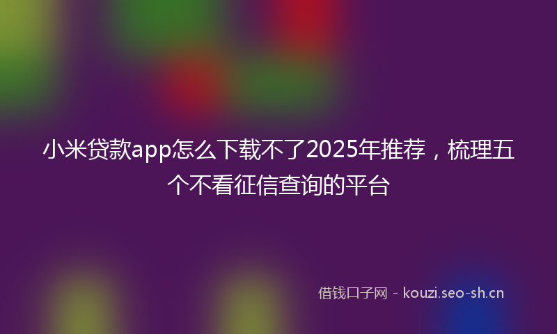 小米贷款app怎么下载不了2025年推荐，梳理五个不看征信查询的平台