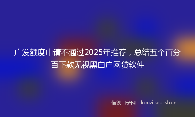 广发额度申请不通过2025年推荐，总结五个百分百下款无视黑白户网贷软件