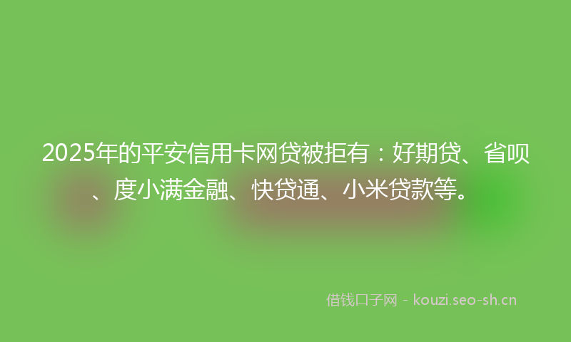 2025年的平安信用卡网贷被拒有：好期贷、省呗、度小满金融、快贷通、小米贷款等。