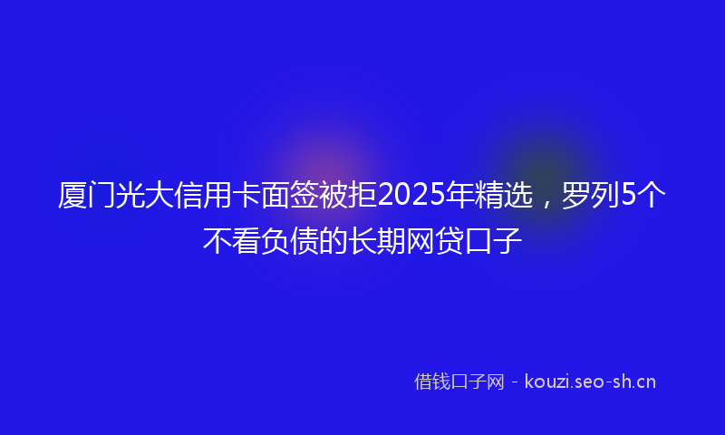 厦门光大信用卡面签被拒2025年精选，罗列5个不看负债的长期网贷口子