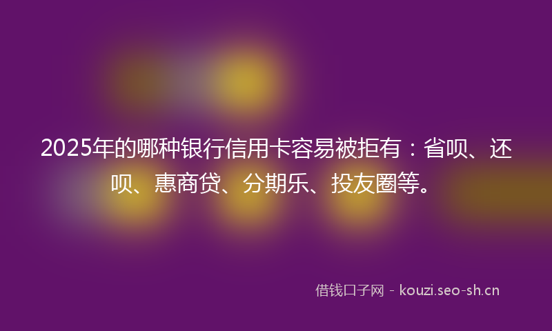 2025年的哪种银行信用卡容易被拒有:省呗、还呗、惠商贷、分期乐、投友圈等。