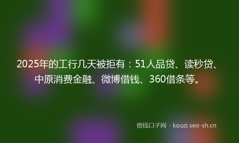2025年的工行几天被拒有：51人品贷、读秒贷、中原消费金融、微博借钱、360借条等。