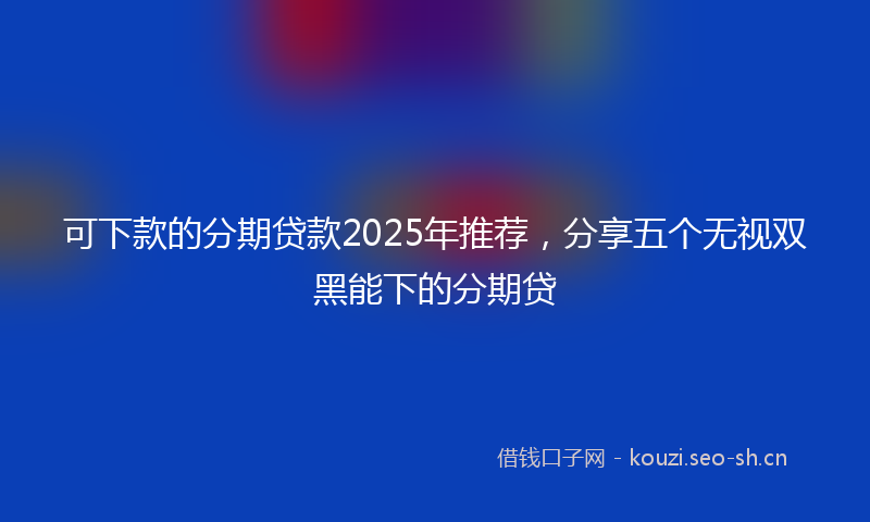 可下款的分期贷款2025年推荐，分享五个无视双黑能下的分期贷