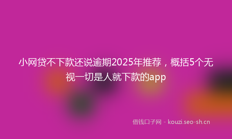 小网贷不下款还说逾期2025年推荐，概括5个无视一切是人就下款的app