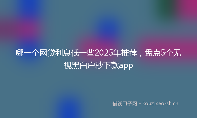 哪一个网贷利息低一些2025年推荐，盘点5个无视黑白户秒下款app