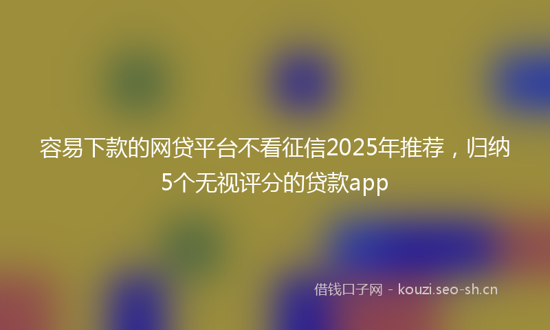 容易下款的网贷平台不看征信2025年推荐，归纳5个无视评分的贷款app
