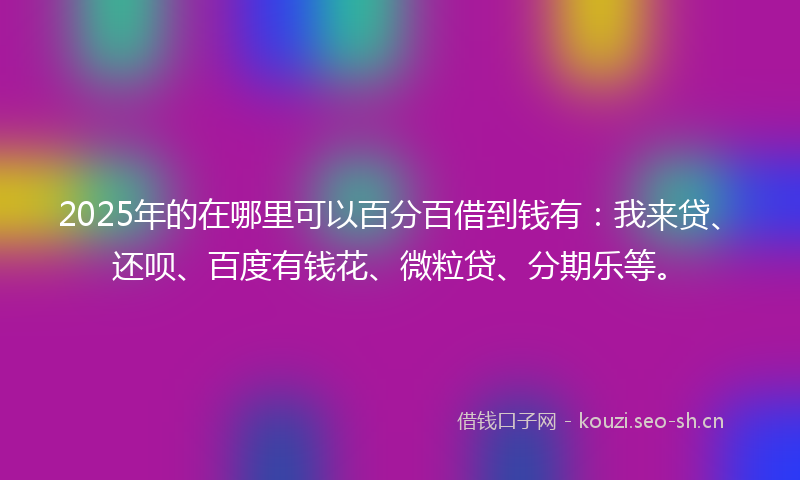 2025年的在哪里可以百分百借到钱有：我来贷、还呗、百度有钱花、微粒贷、分期乐等。