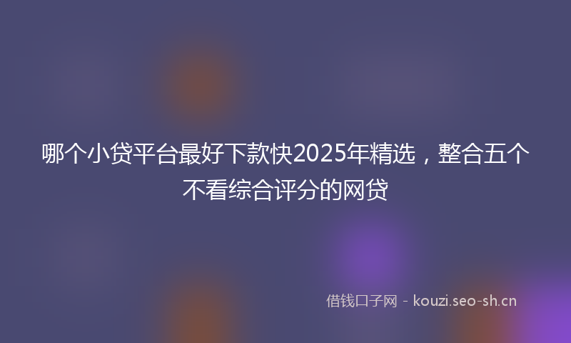 哪个小贷平台最好下款快2025年精选，整合五个不看综合评分的网贷