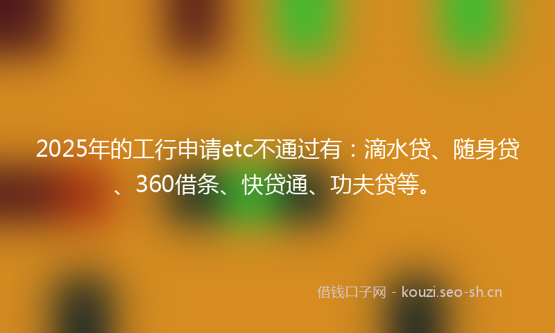 2025年的工行申请etc不通过有：滴水贷、随身贷、360借条、快贷通、功夫贷等。