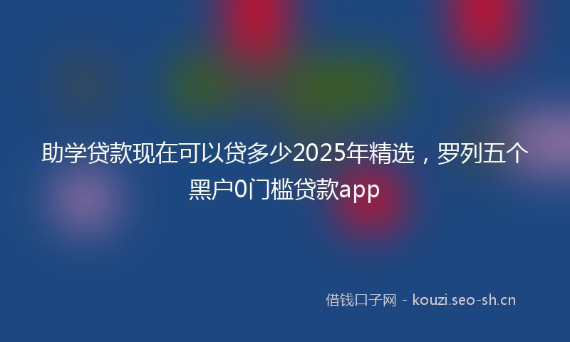 助学贷款现在可以贷多少2025年精选，罗列五个黑户0门槛贷款app