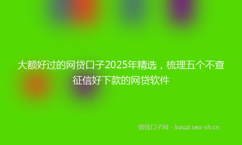 大额好过的网贷口子2025年精选,梳理五个不查征信好下款的网贷软件