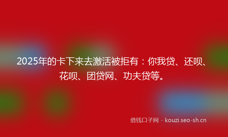 2025年的卡下来去激活被拒有：你我贷、还呗、花呗、团贷网、功夫贷等。