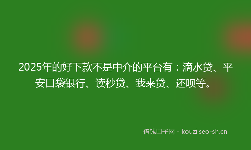 2025年的好下款不是中介的平台有：滴水贷、平安口袋银行、读秒贷、我来贷、还呗等。