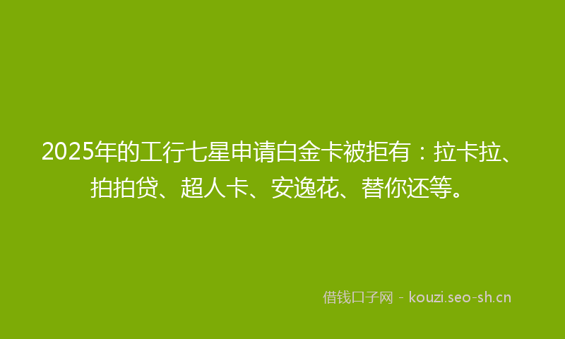 2025年的工行七星申请白金卡被拒有：拉卡拉、拍拍贷、超人卡、安逸花、替你还等。