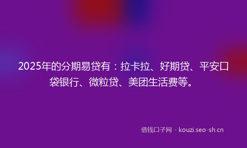 2025年的分期易贷有：拉卡拉、好期贷、平安口袋银行、微粒贷、美团生活费等。