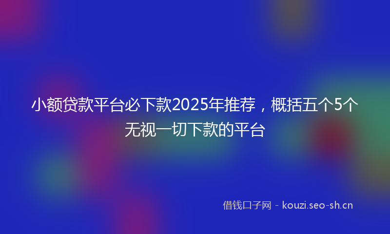 小额贷款平台必下款2025年推荐，概括五个5个无视一切下款的平台