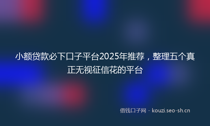 小额贷款必下口子平台2025年推荐，整理五个真正无视征信花的平台
