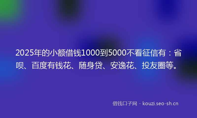 2025年的小额借钱1000到5000不看征信有：省呗、百度有钱花、随身贷、安逸花、投友圈等。