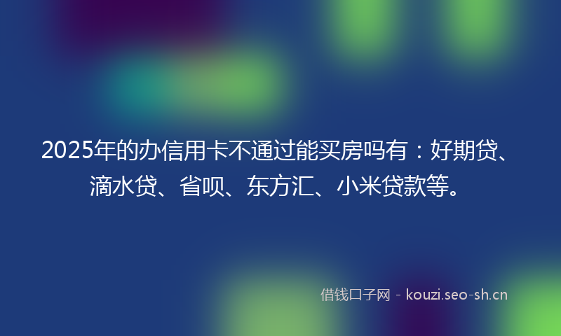 2025年的办信用卡不通过能买房吗有：好期贷、滴水贷、省呗、东方汇、小米贷款等。