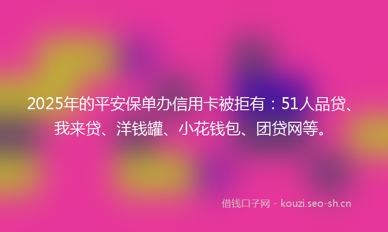 2025年的平安保单办信用卡被拒有：51人品贷、我来贷、洋钱罐、小花钱包、团贷网等。