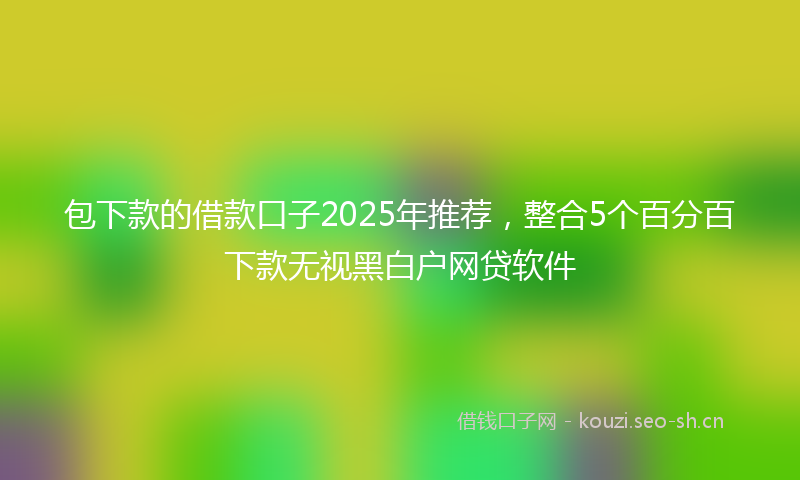 包下款的借款口子2025年推荐，整合5个百分百下款无视黑白户网贷软件