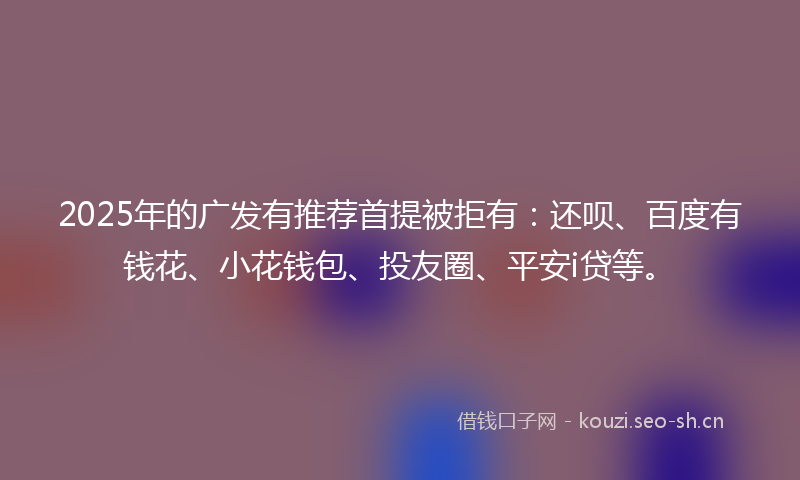 2025年的广发有推荐首提被拒有：还呗、百度有钱花、小花钱包、投友圈、平安i贷等。