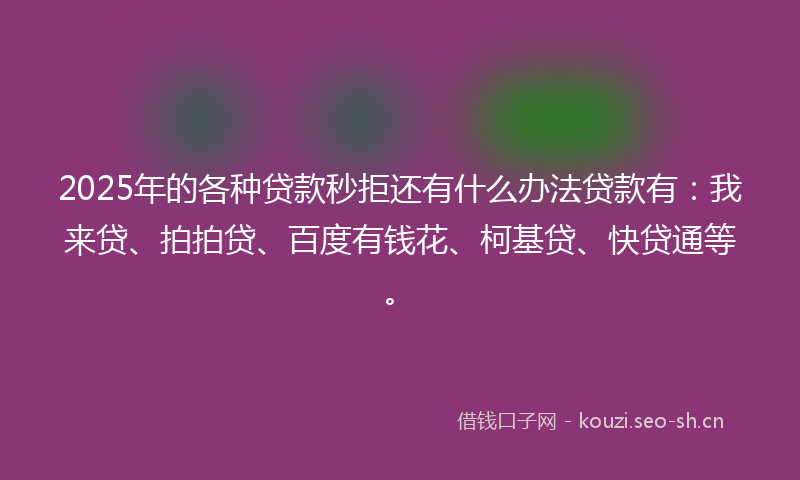 2025年的各种贷款秒拒还有什么办法贷款有：我来贷、拍拍贷、百度有钱花、柯基贷、快贷通等。