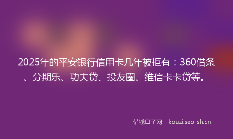 2025年的平安银行信用卡几年被拒有：360借条、分期乐、功夫贷、投友圈、维信卡卡贷等。