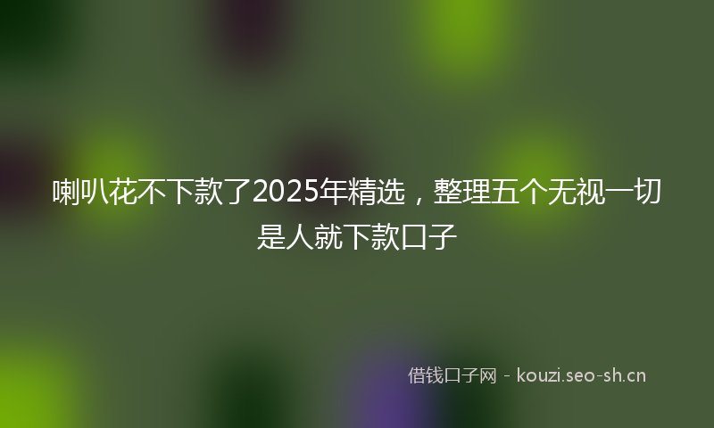 喇叭花不下款了2025年精选，整理五个无视一切是人就下款口子