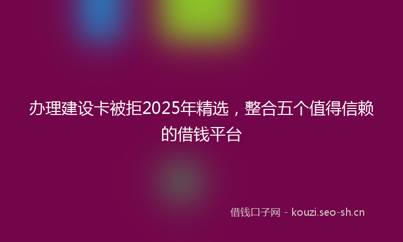 办理建设卡被拒2025年精选，整合五个值得信赖的借钱平台