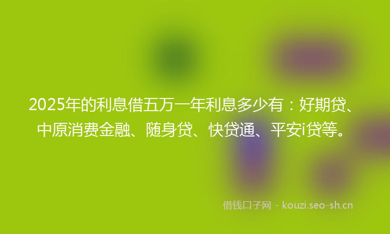 2025年的利息借五万一年利息多少有：好期贷、中原消费金融、随身贷、快贷通、平安i贷等。