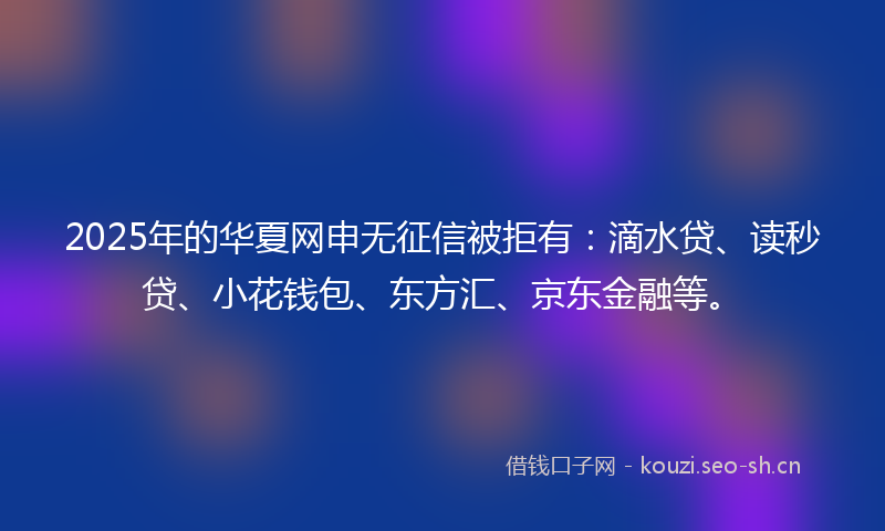 2025年的华夏网申无征信被拒有：滴水贷、读秒贷、小花钱包、东方汇、京东金融等。