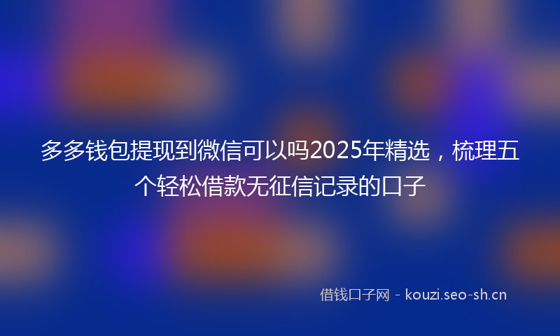 多多钱包提现到微信可以吗2025年精选，梳理五个轻松借款无征信记录的口子