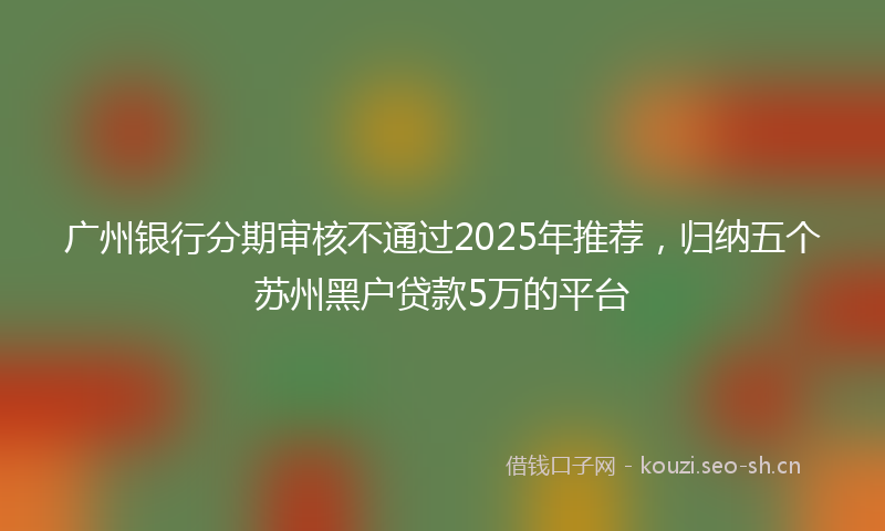广州银行分期审核不通过2025年推荐，归纳五个苏州黑户贷款5万的平台