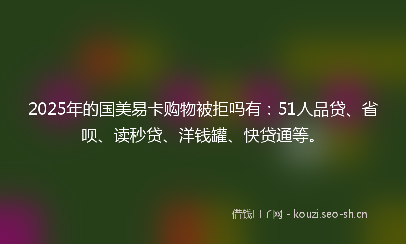 2025年的国美易卡购物被拒吗有：51人品贷、省呗、读秒贷、洋钱罐、快贷通等。