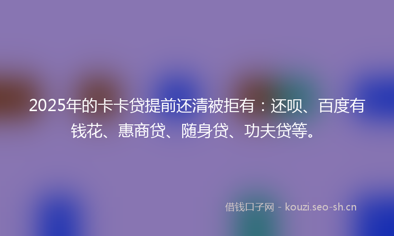 2025年的卡卡贷提前还清被拒有：还呗、百度有钱花、惠商贷、随身贷、功夫贷等。