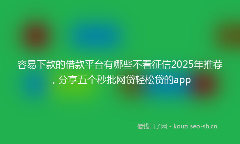 容易下款的借款平台有哪些不看征信2025年推荐，分享五个秒批网贷轻松贷的app