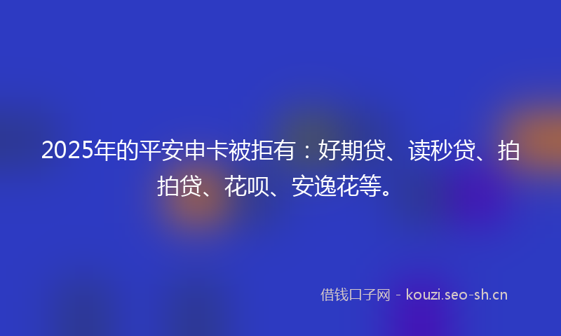 2025年的平安申卡被拒有：好期贷、读秒贷、拍拍贷、花呗、安逸花等。