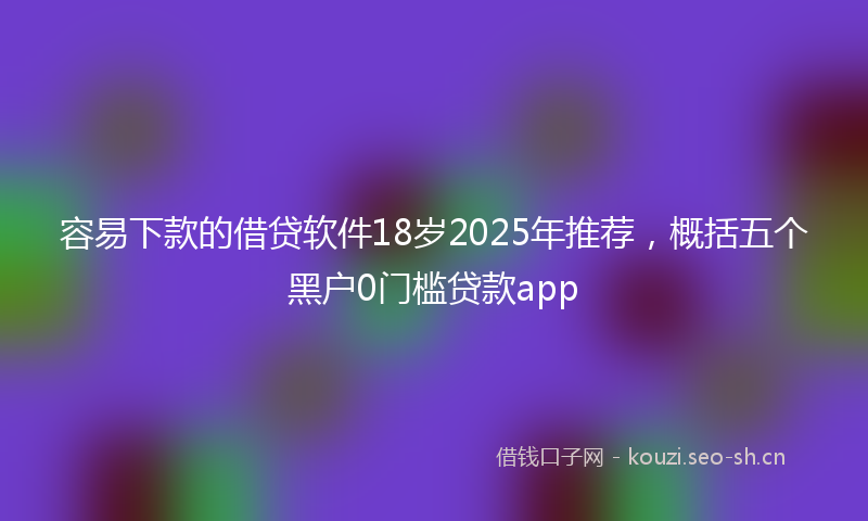 容易下款的借贷软件18岁2025年推荐，概括五个黑户0门槛贷款app