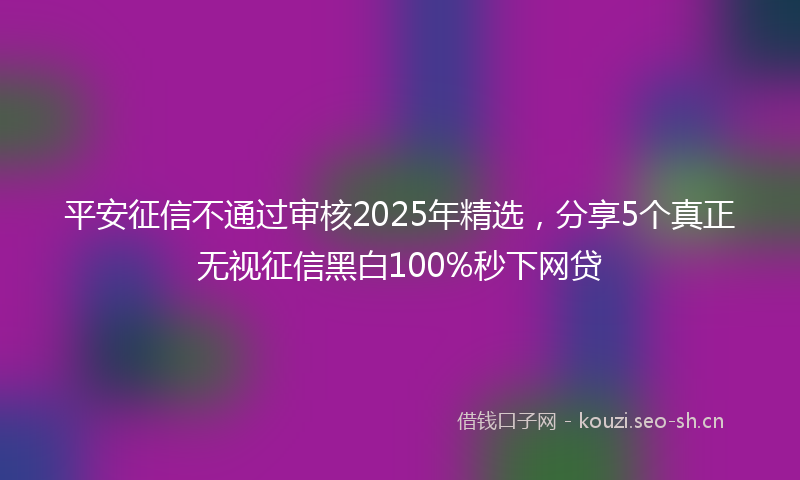 平安征信不通过审核2025年精选，分享5个真正无视征信黑白100%秒下网贷