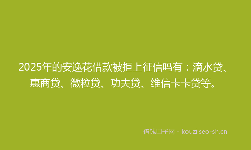 2025年的安逸花借款被拒上征信吗有：滴水贷、惠商贷、微粒贷、功夫贷、维信卡卡贷等。