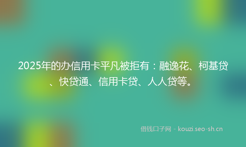 2025年的办信用卡平凡被拒有：融逸花、柯基贷、快贷通、信用卡贷、人人贷等。