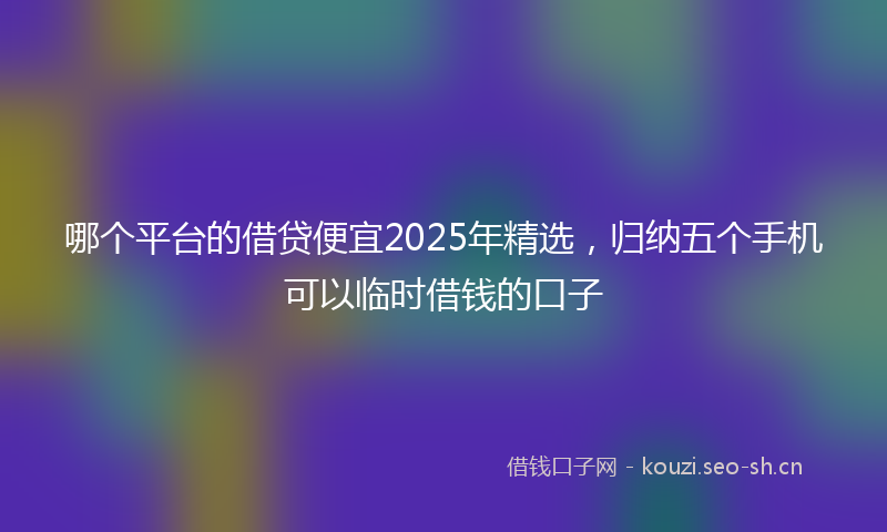 哪个平台的借贷便宜2025年精选，归纳五个手机可以临时借钱的口子
