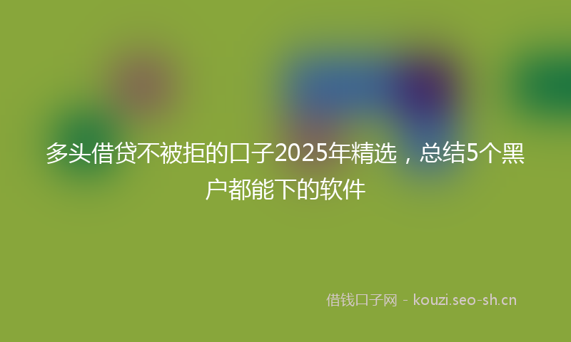 多头借贷不被拒的口子2025年精选，总结5个黑户都能下的软件