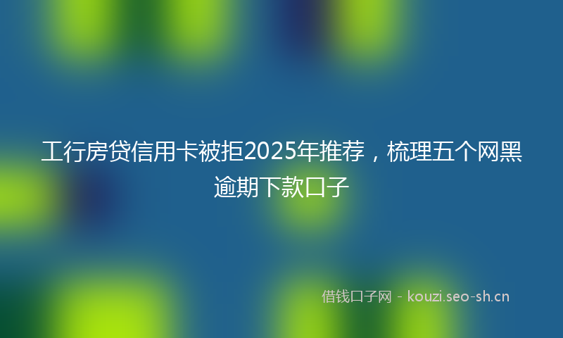 工行房贷信用卡被拒2025年推荐，梳理五个网黑逾期下款口子