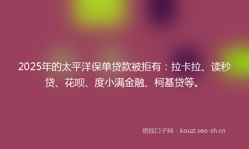 2025年的太平洋保单贷款被拒有：拉卡拉、读秒贷、花呗、度小满金融、柯基贷等。