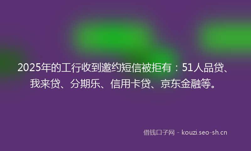 2025年的工行收到邀约短信被拒有：51人品贷、我来贷、分期乐、信用卡贷、京东金融等。